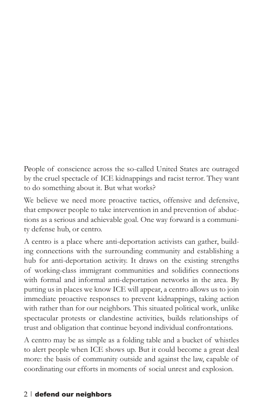 People of conscience across the so-called United States are outraged by the cruel spectacle of ICE kidnappings and racist terror. They want to do something about it. But what works? We believe we need more proactive tactics, offensive and defensive, that empower people to take intervention in and prevention of abduc- tions as a serious and achievable goal. One way forward is a communi- ty defense hub, or centro. A centro is a place where anti-deportation activists can gather, build- ing connections with the surrounding community and establishing a hub for anti-deportation activity. It draws on the existing strengths of working-class immigrant communities and solidifies connections with formal and informal anti-deportation networks in the area. By putting us in places we know ICE will appear, a centro allows us to join immediate proactive responses to prevent kidnappings, taking action with rather than for our neighbors. This situated political work, unlike spectacular protests or clandestine activities, builds relationships of trust and obligation that continue beyond individual confrontations. A centro may be as simple as a folding table and a bucket of whistles t0 alert people when ICE shows up. But it could become a great deal more: the basis of community outside and against the law, capable of al unrest and explosion. coordinating our cfforts in moments of § 2| defend our neighbors.
